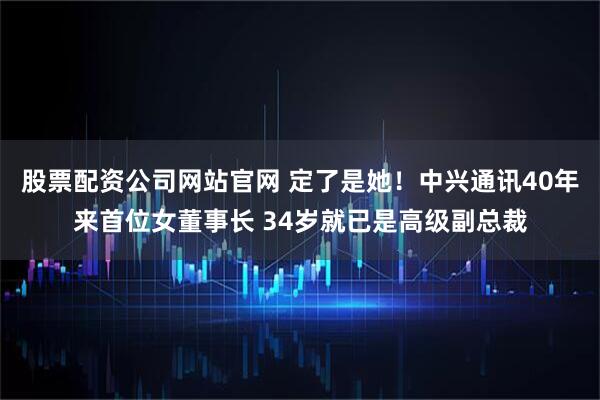股票配资公司网站官网 定了是她！中兴通讯40年来首位女董事长 34岁就已是高级副总裁