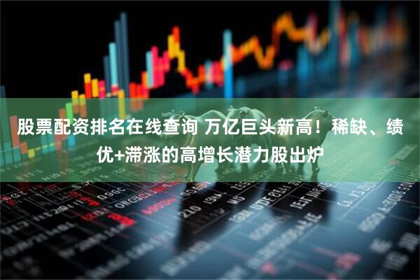 股票配资排名在线查询 万亿巨头新高！稀缺、绩优+滞涨的高增长潜力股出炉