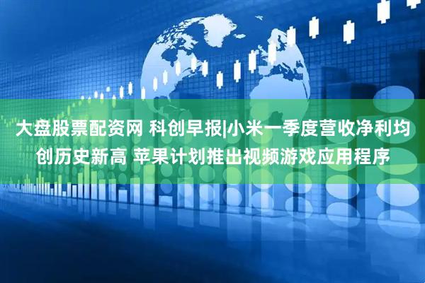 大盘股票配资网 科创早报|小米一季度营收净利均创历史新高 苹果计划推出视频游戏应用程序