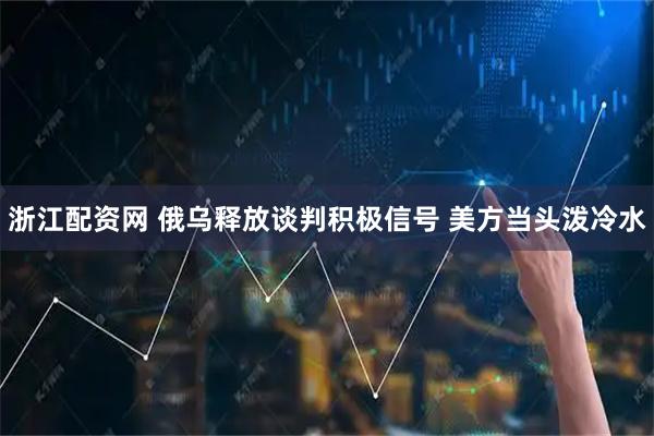 浙江配资网 俄乌释放谈判积极信号 美方当头泼冷水
