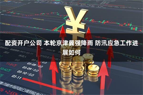配资开户公司 本轮京津冀强降雨 防汛应急工作进展如何