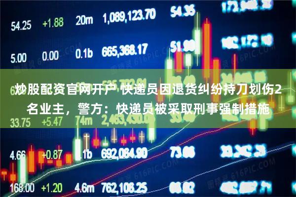 炒股配资官网开户 快递员因退货纠纷持刀划伤2名业主，警方：快递员被采取刑事强制措施