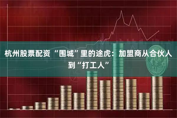 杭州股票配资 “围城”里的途虎：加盟商从合伙人到“打工人”