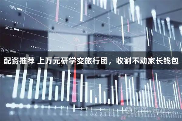 配资推荐 上万元研学变旅行团，收割不动家长钱包