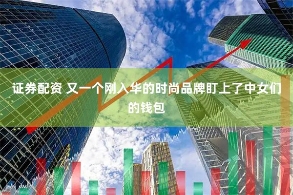 证券配资 又一个刚入华的时尚品牌盯上了中女们的钱包