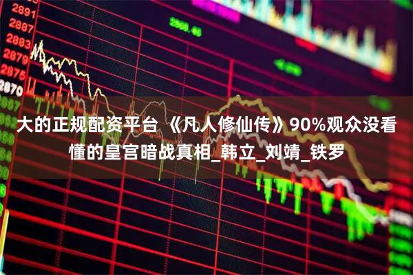 大的正规配资平台 《凡人修仙传》90%观众没看懂的皇宫暗战真相_韩立_刘靖_铁罗