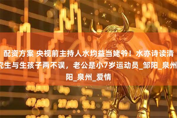 配资方案 央视前主持人水均益当姥爷！水亦诗读清华研究生与生孩子两不误，老公是小7岁运动员_邹阳_泉州_爱情