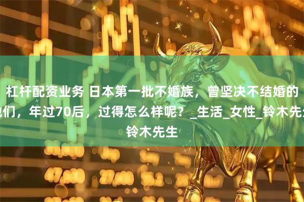 杠杆配资业务 日本第一批不婚族，曾坚决不结婚的他们，年过70后，过得怎么样呢？_生活_女性_铃木先生