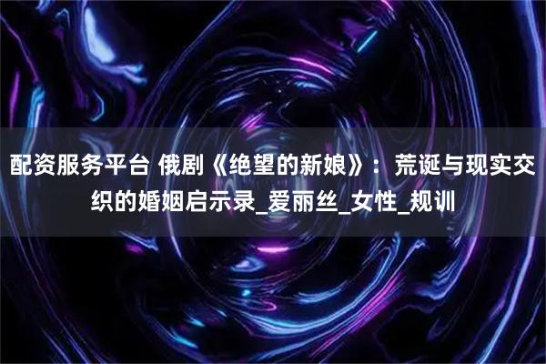 配资服务平台 俄剧《绝望的新娘》：荒诞与现实交织的婚姻启示录_爱丽丝_女性_规训