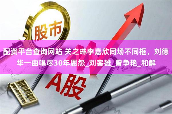 配资平台查询网站 关之琳李嘉欣同场不同框，刘德华一曲唱尽30年恩怨_刘銮雄_曾争艳_和解