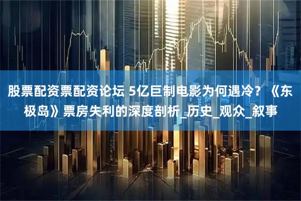 股票配资票配资论坛 5亿巨制电影为何遇冷？《东极岛》票房失利的深度剖析_历史_观众_叙事