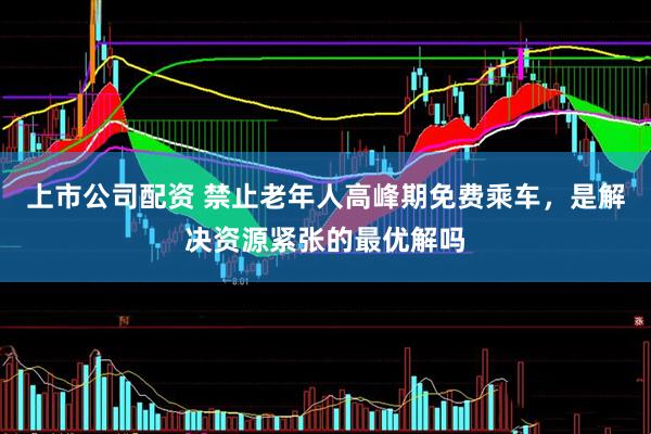 上市公司配资 禁止老年人高峰期免费乘车，是解决资源紧张的最优解吗