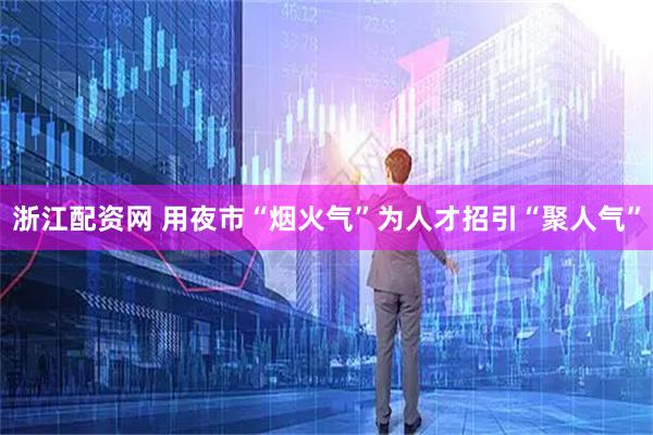 浙江配资网 用夜市“烟火气”为人才招引“聚人气”