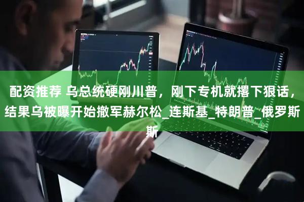 配资推荐 乌总统硬刚川普，刚下专机就撂下狠话，结果乌被曝开始撤军赫尔松_连斯基_特朗普_俄罗斯