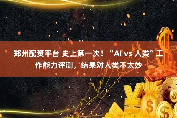 郑州配资平台 史上第一次!“AI vs 人类”工作能力评测,结果对人类不太妙