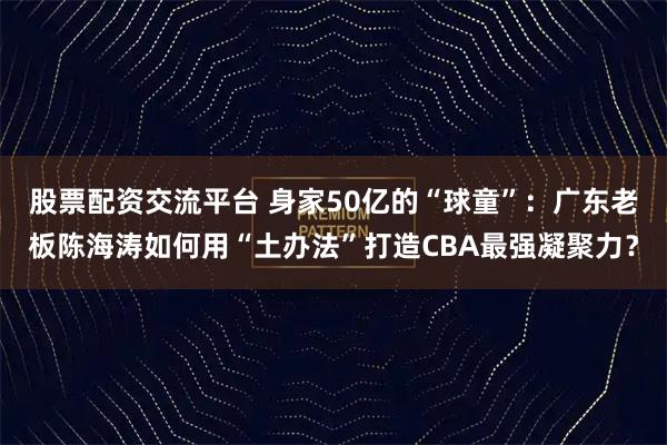 股票配资交流平台 身家50亿的“球童”：广东老板陈海涛如何用“土办法”打造CBA最强凝聚力？