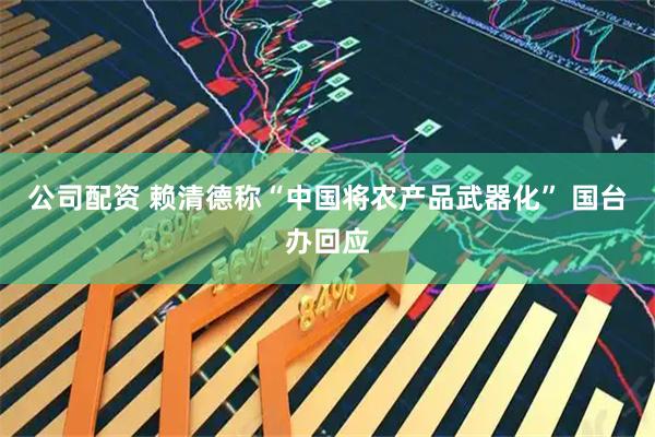 公司配资 赖清德称“中国将农产品武器化” 国台办回应