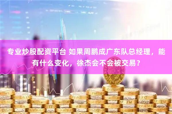 专业炒股配资平台 如果周鹏成广东队总经理，能有什么变化，徐杰会不会被交易？
