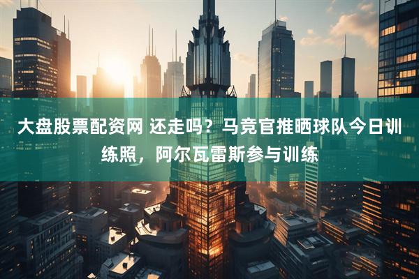 大盘股票配资网 还走吗？马竞官推晒球队今日训练照，阿尔瓦雷斯参与训练