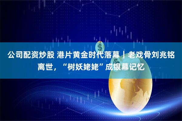公司配资炒股 港片黄金时代落幕｜老戏骨刘兆铭离世，“树妖姥姥”成银幕记忆