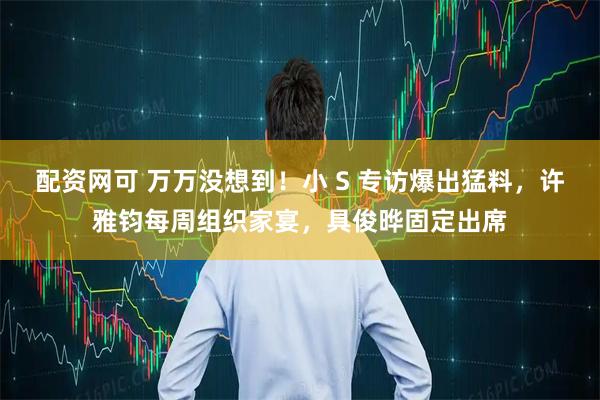 配资网可 万万没想到！小 S 专访爆出猛料，许雅钧每周组织家宴，具俊晔固定出席